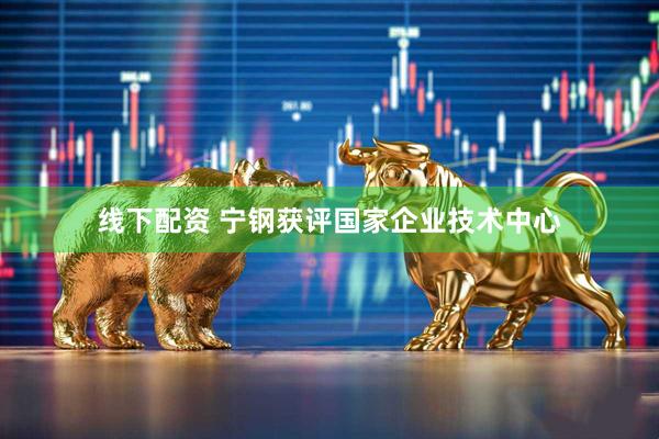 线下配资 宁钢获评国家企业技术中心