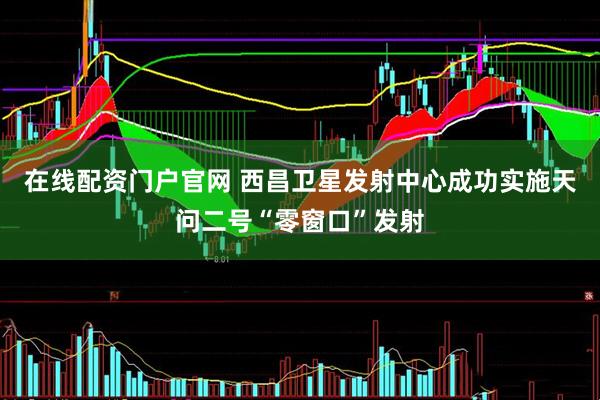 在线配资门户官网 西昌卫星发射中心成功实施天问二号“零窗口”发射