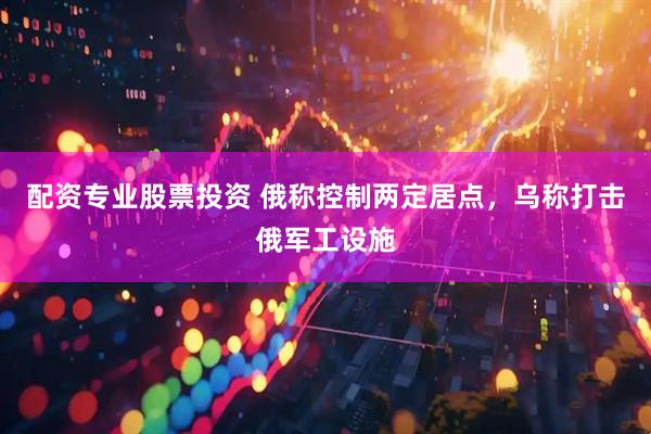 配资专业股票投资 俄称控制两定居点，乌称打击俄军工设施