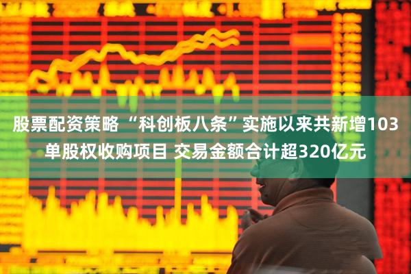 股票配资策略 “科创板八条”实施以来共新增103单股权收购项目 交易金额合计超320亿元