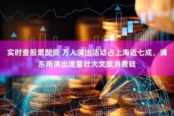 实时查股票配资 万人演出活动占上海近七成，浦东用演出流量壮大文旅消费链