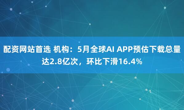 配资网站首选 机构：5月全球AI APP预估下载总量达2.8亿次，环比下滑16.4%