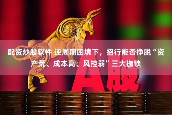 配资炒股软件 逆周期困境下，招行能否挣脱“资产荒、成本高、风控弱”三大枷锁