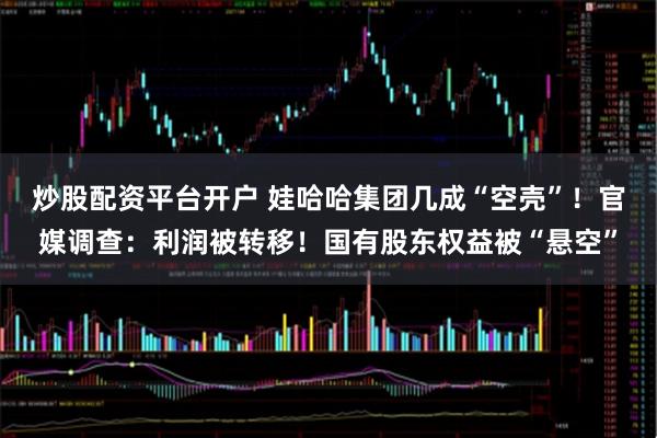 炒股配资平台开户 娃哈哈集团几成“空壳”！官媒调查：利润被转移！国有股东权益被“悬空”