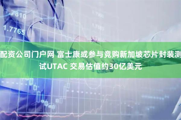 配资公司门户网 富士康或参与竞购新加坡芯片封装测试UTAC 交易估值约30亿美元