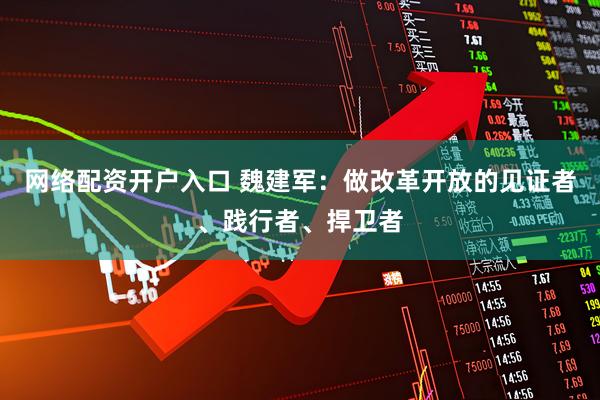 网络配资开户入口 魏建军：做改革开放的见证者、践行者、捍卫者