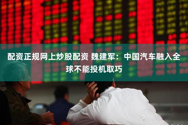 配资正规网上炒股配资 魏建军：中国汽车融入全球不能投机取巧