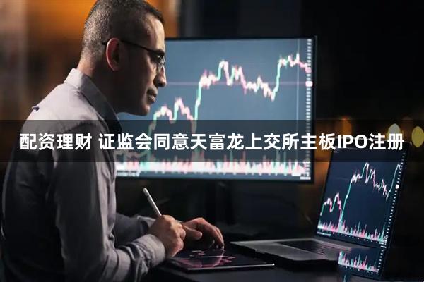 配资理财 证监会同意天富龙上交所主板IPO注册
