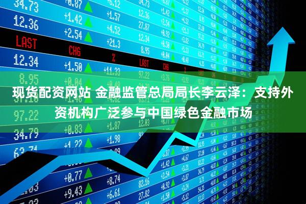 现货配资网站 金融监管总局局长李云泽：支持外资机构广泛参与中国绿色金融市场