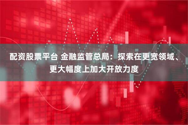 配资股票平台 金融监管总局：探索在更宽领域、更大幅度上加大开放力度