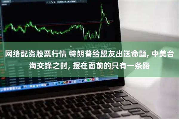 网络配资股票行情 特朗普给盟友出送命题, 中美台海交锋之时, 摆在面前的只有一条路