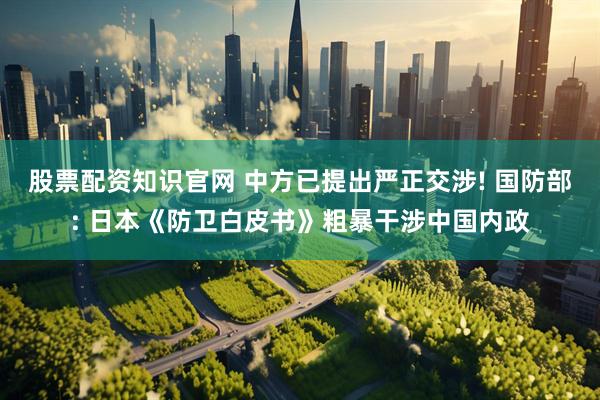 股票配资知识官网 中方已提出严正交涉! 国防部: 日本《防卫白皮书》粗暴干涉中国内政