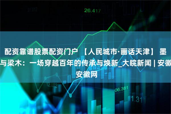 配资靠谱股票配资门户 【人民城市·画话天津】 墨痕与梁木：一场穿越百年的传承与焕新_大皖新闻 | 安徽网