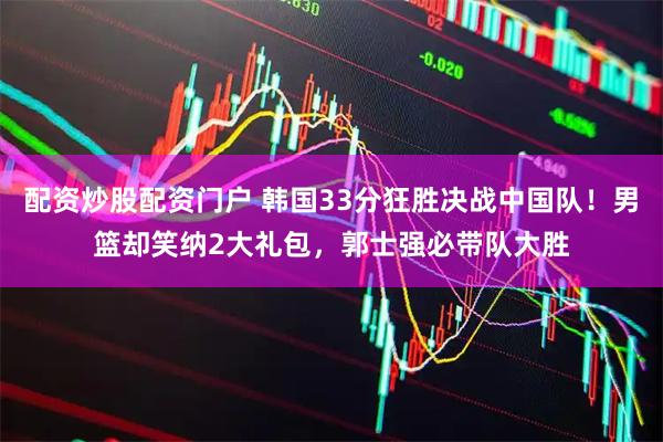 配资炒股配资门户 韩国33分狂胜决战中国队！男篮却笑纳2大礼包，郭士强必带队大胜