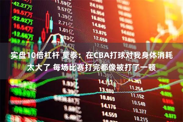 实盘10倍杠杆 莫泰：在CBA打球对我身体消耗太大了 每场比赛打完都像被打了一顿