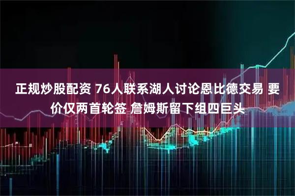 正规炒股配资 76人联系湖人讨论恩比德交易 要价仅两首轮签 詹姆斯留下组四巨头