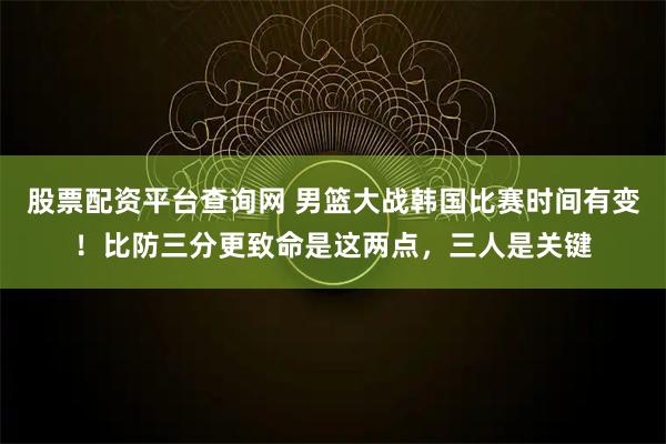 股票配资平台查询网 男篮大战韩国比赛时间有变！比防三分更致命是这两点，三人是关键