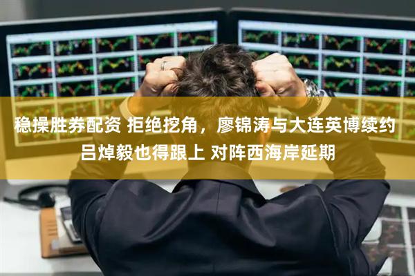 稳操胜券配资 拒绝挖角，廖锦涛与大连英博续约 吕焯毅也得跟上 对阵西海岸延期