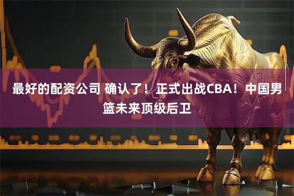 最好的配资公司 确认了！正式出战CBA！中国男篮未来顶级后卫