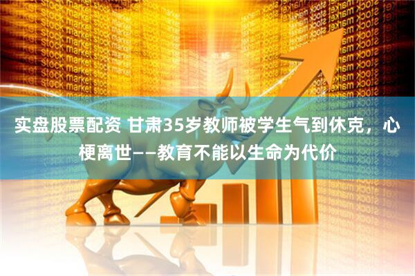 实盘股票配资 甘肃35岁教师被学生气到休克，心梗离世——教育不能以生命为代价